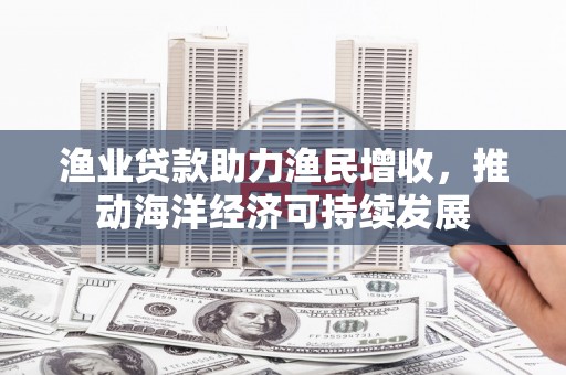 阿克塞渔业贷款助力渔民增收，推动海洋经济可持续发展